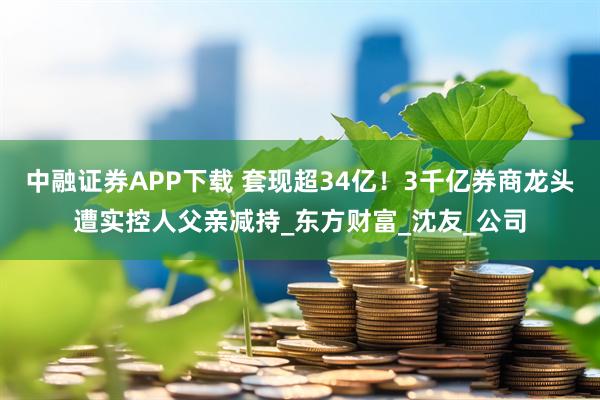 中融证券APP下载 套现超34亿！3千亿券商龙头遭实控人父亲减持_东方财富_沈友_公司