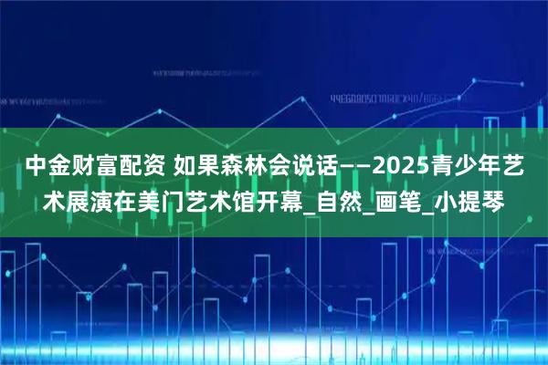 中金财富配资 如果森林会说话——2025青少年艺术展演在美门艺术馆开幕_自然_画笔_小提琴