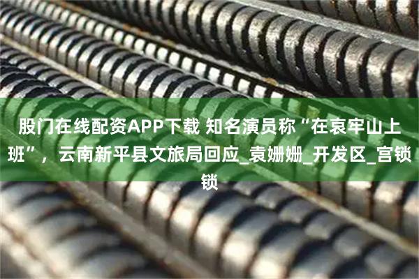 股门在线配资APP下载 知名演员称“在哀牢山上班”，云南新平县文旅局回应_袁姗姗_开发区_宫锁