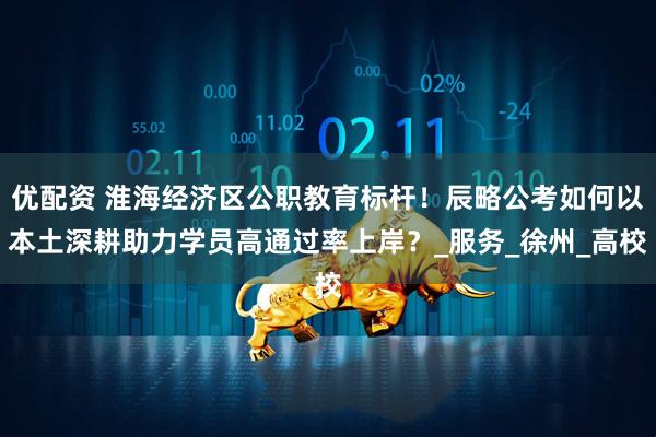 优配资 淮海经济区公职教育标杆！辰略公考如何以本土深耕助力学员高通过率上岸？_服务_徐州_高校