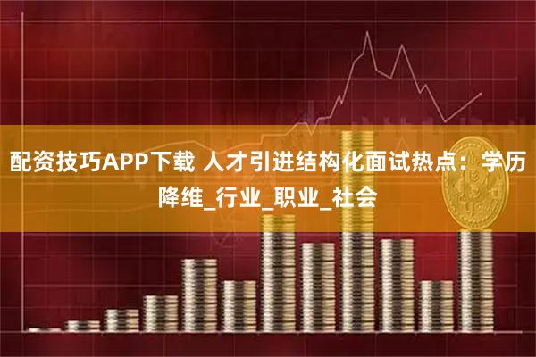 配资技巧APP下载 人才引进结构化面试热点：学历降维_行业_职业_社会