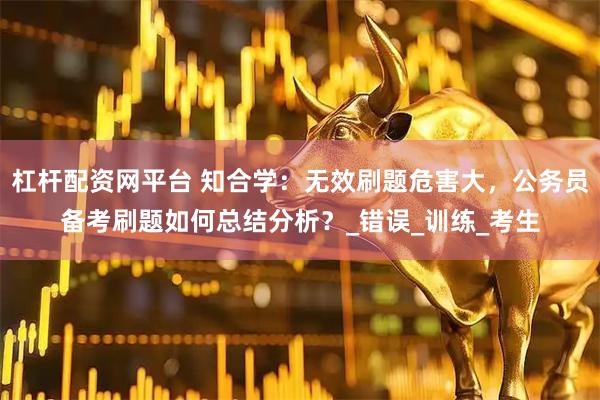 杠杆配资网平台 知合学：无效刷题危害大，公务员备考刷题如何总结分析？_错误_训练_考生
