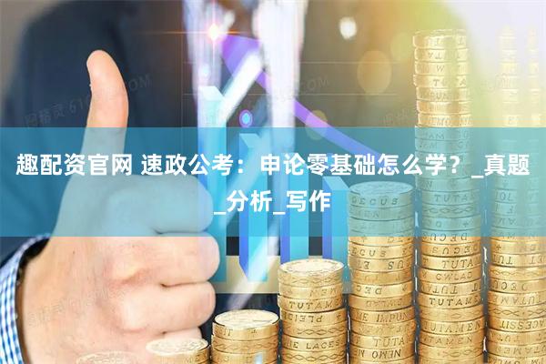 趣配资官网 速政公考：申论零基础怎么学？_真题_分析_写作