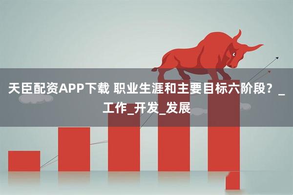 天臣配资APP下载 职业生涯和主要目标六阶段？_工作_开发_发展