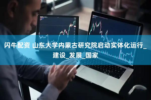 闪牛配资 山东大学内蒙古研究院启动实体化运行_建设_发展_国家