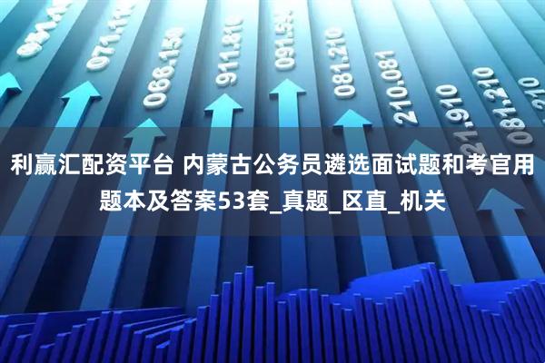 利赢汇配资平台 内蒙古公务员遴选面试题和考官用题本及答案53套_真题_区直_机关