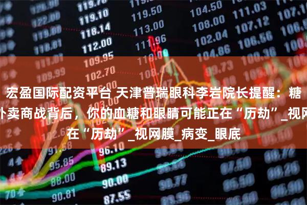 宏盈国际配资平台 天津普瑞眼科李岩院长提醒：糖友们注意啦！外卖商战背后，你的血糖和眼睛可能正在“历劫”_视网膜_病变_眼底