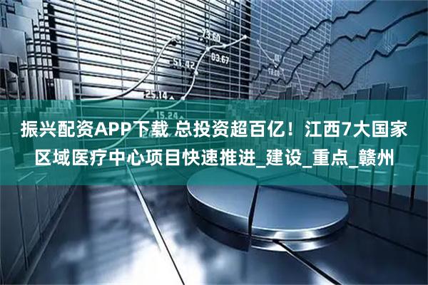 振兴配资APP下载 总投资超百亿！江西7大国家区域医疗中心项目快速推进_建设_重点_赣州