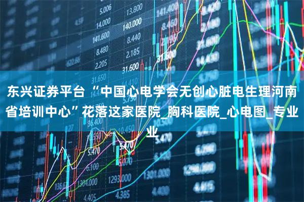 东兴证券平台 “中国心电学会无创心脏电生理河南省培训中心”花落这家医院_胸科医院_心电图_专业