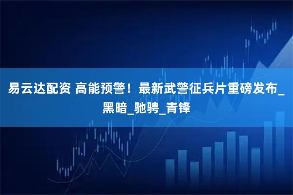 易云达配资 高能预警！最新武警征兵片重磅发布_黑暗_驰骋_青锋