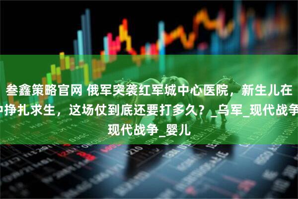 叁鑫策略官网 俄军突袭红军城中心医院，新生儿在炮火中挣扎求生，这场仗到底还要打多久？_乌军_现代战争_婴儿