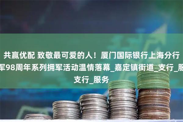 共赢优配 致敬最可爱的人！厦门国际银行上海分行建军98周年系列拥军活动温情落幕_嘉定镇街道_支行_服务