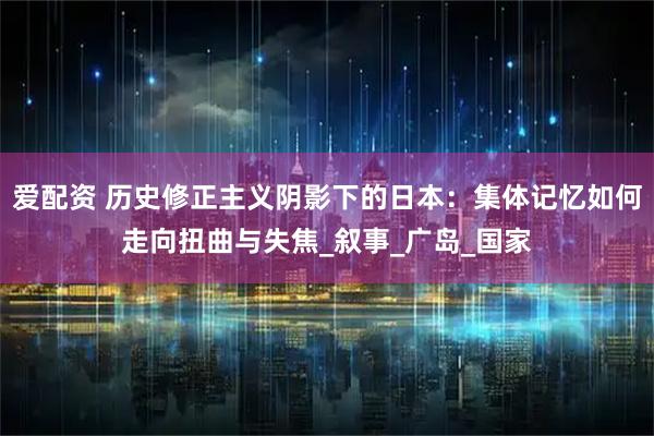 爱配资 历史修正主义阴影下的日本：集体记忆如何走向扭曲与失焦_叙事_广岛_国家