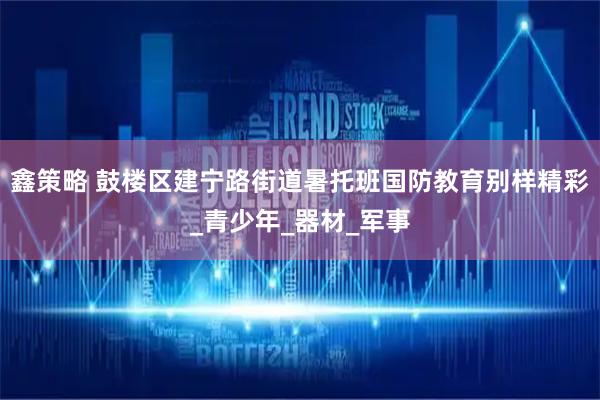鑫策略 鼓楼区建宁路街道暑托班国防教育别样精彩_青少年_器材_军事