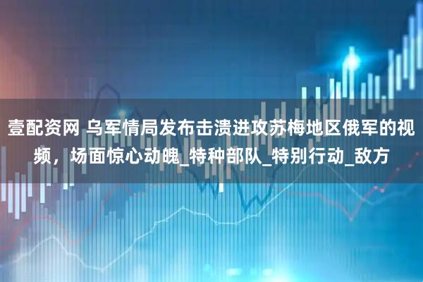 壹配资网 乌军情局发布击溃进攻苏梅地区俄军的视频，场面惊心动魄_特种部队_特别行动_敌方