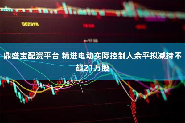 鼎盛宝配资平台 精进电动实际控制人余平拟减持不超21万股