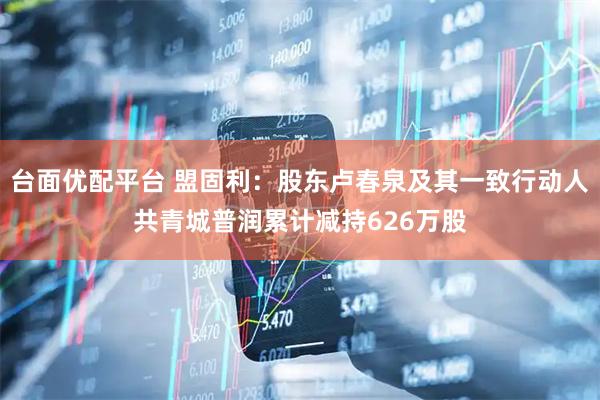 台面优配平台 盟固利：股东卢春泉及其一致行动人共青城普润累计减持626万股