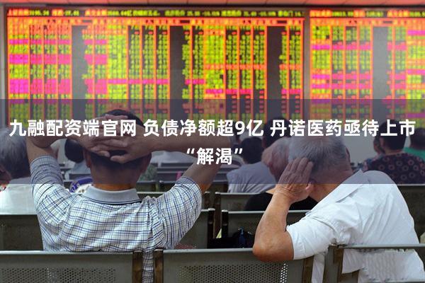 九融配资端官网 负债净额超9亿 丹诺医药亟待上市“解渴”