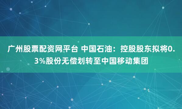 广州股票配资网平台 中国石油：控股股东拟将0.3%股份无偿划转至中国移动集团