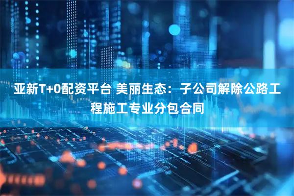 亚新T+0配资平台 美丽生态：子公司解除公路工程施工专业分包合同
