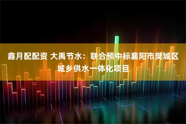 鑫月配配资 大禹节水：联合预中标襄阳市樊城区城乡供水一体化项目