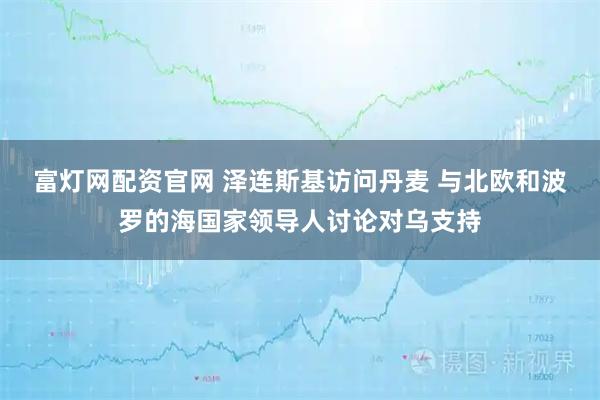 富灯网配资官网 泽连斯基访问丹麦 与北欧和波罗的海国家领导人讨论对乌支持