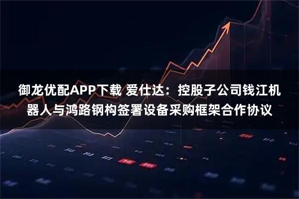 御龙优配APP下载 爱仕达：控股子公司钱江机器人与鸿路钢构签署设备采购框架合作协议