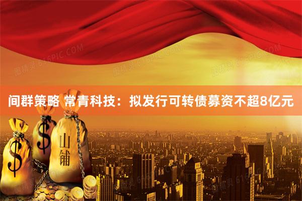 间群策略 常青科技：拟发行可转债募资不超8亿元