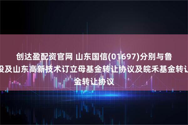 创达盈配资官网 山东国信(01697)分别与鲁信创投及山东高新技术订立母基金转让协议及皖禾基金转让协议
