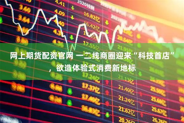 网上期货配资官网 一二线商圈迎来“科技首店”，欲造体验式消费新地标