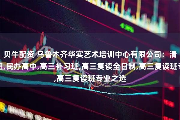 贝牛配资 乌鲁木齐华实艺术培训中心有限公司：清北复读班,民办高中,高三补习班,高三复读全日制,高三复读班专业之选