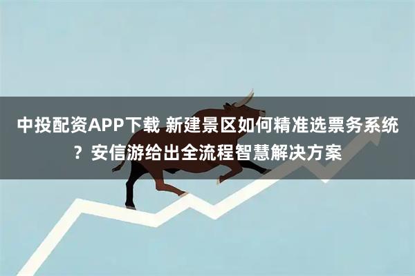 中投配资APP下载 新建景区如何精准选票务系统？安信游给出全流程智慧解决方案