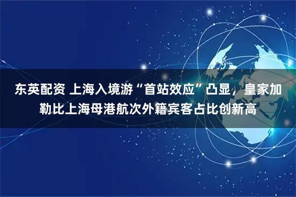 东英配资 上海入境游“首站效应”凸显，皇家加勒比上海母港航次外籍宾客占比创新高