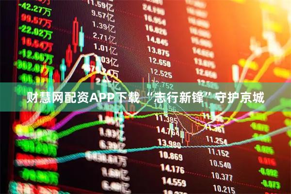 财慧网配资APP下载 “志行新锋”守护京城